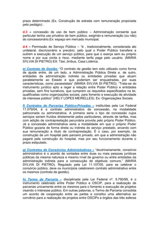 prazo determinado (Ex. Construção de estrada com remuneração propiciada
pelo pedágio) .
d.3 – concessão de uso de bem público – Administração consente que
particular tenha uso privativo de bem público, exigindo-s remuneração (ou não)
do concessionário.Ex: espaço em mercado municipal.
d.4 – Permissão de Serviço Público – “é , tradicionalmente, considerada ato
unilateral, discricionário e precário, pelo qual o Poder Público transfere a
outrem a execução de um serviço público, para que o exerça sem eu próprio
nome e por sua conta e risco, mediante tarifa paga pelo usuário. (MARIA
SYLVIA DI PIETRO) EX: Táxi, ônibus, Casa Lotérica.
e) Contrato de Gestão: “O contrato de gestão tem sido utilizado como forma
de ajuste entre, de um lado, a Administração Pública Direta e, de outro,
entidades da administração indireta ou entidades privadas que atuam
paralelamente ao Estado e que poderiam ser enquadradas, por suas
características, como paraestatais” (MARIA SYLVIA DI PIETRO). “Trata-se do
instrumento jurídico apto a reger a relação entre Poder Público e entidades
privadas, sem fins lucrativos, que cumprem os requisitos especificados na lei,
qualificadas como organizações sociais, para fomento e execução de atividade
de interesse público” (HELY LOPES MEIRELLES). Ex: Organizações Sociais.
f) Contratos de Parcerias Público-Privadas – instituídas pela Lei Federal
11.079/04, é o contrato administrativo de concessão, na modalidade
patrocinada ou administrativa. A primeira seria o tipo de concessão cujos
serviços seriam fruídos diretamente pelos particulares, através de tarifas, mas
com adição de contraprestação pecuniária provida pelo próprio Poder Público.
Já a concessão administrativa seria a modalidade em que o próprio Poder
Público gozaria de forma direta ou indireta do serviço prestado, arcando com
sua remuneração a título de contraprestação. É o caso, por exemplo, da
construção de um hospital pelo parceiro privado, em que a administração não
pagará pela construção do hospital, mas por seu funcionamento durante o
prazo estipulado.
g) Contratos de Consórcios Administrativos – “doutrinariamente, consórcio
administrativo é o acordo de vontades entre duas ou mais pessoas jurídicas
públicas da mesma natureza e mesmo nível de governo ou entre entidades da
administração indireta para a consecução de objetivos comuns.” (MARIA
SYLVIA DI PIETRO). Regulado pela Lei 11.107/05, para se celebrar o
consórcio público, deve os municípios celebrarem contrato administrativo entre
os mesmos (contrato de gestão).
h) Termo de Parceria – disciplinada pela Lei Federal nº. 9.790/99, é o
instrumento celebrado entre Poder Público e OSCIP, para a realização de
parcerias unicamente entre os mesmos para o fomento e execução de projetos
visando o interesse público. Em outras palavras, o Termo de Parceria consolida
um acordo de cooperação entre as partes e constitui uma alternativa ao
convênio para a realização de projetos entre OSCIPs e órgãos das três esferas
 