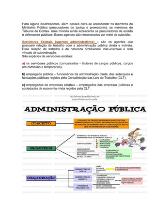 Para alguns doutrinadores, além desses deve-se acrescentar os membros do
Ministério Público (procuradores de justiça e promotores), os membros do
Tribunal de Contas. Uma minoria ainda acrescenta os procuradores de estado
e defensores públicos. Esses agentes são remunerados por meio de subsídio.
Servidores Estatais (agentes administrativos) – são os agentes que
possuem relação de trabalho com a administração pública direta e indireta.
Essa relação de trabalho é de natureza profissional, não-eventual e com
vínculo de subordinação.
São espécies de servidores estatais:
a) os servidores públicos (concursados - titulares de cargos públicos, cargos
em comissão e temporários);
b) empregado público – funcionários da administração direta, das autarquias e
fundações públicas regidos pela Consolidação das Leis do Trabalho (CLT);
c) empregados de empresas estatais – empregados das empresas públicas e
sociedades de economia mista regidos pela CLT.
 