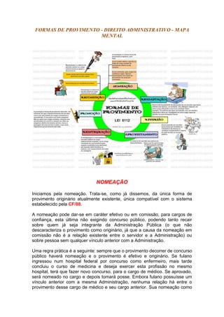 FORMAS DE PROVIMENTO - DIREITO ADMINISTRATIVO - MAPA
MENTAL
NOMEAÇÃO
Iniciamos pela nomeação. Trata-se, como já dissemos, da única forma de
provimento originário atualmente existente, única compatível com o sistema
estabelecido pela CF/88.
A nomeação pode dar-se em caráter efetivo ou em comissão, para cargos de
confiança, esta última não exigindo concurso público, podendo tanto recair
sobre quem já seja integrante da Administração Pública (o que não
descaracteriza o provimento como originário, já que a causa da nomeação em
comissão não é a relação existente entre o servidor e a Administração) ou
sobre pessoa sem qualquer vínculo anterior com a Administração.
Uma regra prática é a seguinte: sempre que o provimento decorrer de concurso
público haverá nomeação e o provimento é efetivo e originário. Se fulano
ingressou num hospital federal por concurso como enfermeiro, mais tarde
concluiu o curso de medicina e deseja exercer esta profissão no mesmo
hospital, terá que fazer novo concurso, para o cargo de médico. Se aprovado,
será nomeado no cargo e depois tomará posse. Embora fulano possuísse um
vínculo anterior com a mesma Administração, nenhuma relação há entre o
provimento desse cargo de médico e seu cargo anterior. Sua nomeação como
 