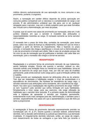 médico decorre exclusivamente de sua aprovação no novo concurso e seu
provimento, portanto, é originário.
Assim, a nomeação em caráter efetivo depende de prévia aprovação em
concurso público compatível com a natureza e a complexidade do cargo a ser
provido. É ato administrativo unilateral que não gera, por si só, qualquer
obrigação para o servidor, mas sim o direito subjetivo para que esse formalize
seu vínculo com a Administração, por meio da posse.
A posse, que só ocorre nos casos de provimento por nomeação, esta sim, é ato
jurídico bilateral, em que o servidor é investido das atribuições e
responsabilidades inerentes ao cargo. O nomeado somente se torna servidor
com a posse.
O nomeado tem o prazo de trinta dias, contados da nomeação, para tomar
posse, salvo nos casos de licença ou afastamento, hipótese em que se inicia a
contagem a partir do término do impedimento. Não o fazendo no prazo
previsto, o nomeado não chega a aperfeiçoar o vínculo com a Administração, e
o ato de provimento é tornado sem efeito. Não é caso de anulação porque não
há vício no ato de nomeação que tal justificasse e também não cabe falar em
exoneração, pois o nomeado não chegou a tornar-se servidor.
READAPTAÇÃO
Readaptação é a primeira forma de provimento derivado de que trataremos,
sendo bastante simples. Ocorre ela quando o servidor, estável ou não,
havendo sofrido uma limitação física ou mental em suas habilidades, torna-se
inapto ao exercício do cargo que ocupa, mas, por não ser caso de invalidez
permanente, pode ainda exercer outro cargo para o qual a limitação sofrida não
o inabilita.
O cargo provido por readaptação deverá ter atribuições afins às do anterior.
Tem que ser respeitada a habilitação exigida, o nível de escolaridade e a
equivalência de vencimentos. Na hipótese de inexistência de cargo vago, o
servidor exercerá suas atribuições como excedente, até a ocorrência de vaga.
Assim, fica claro que a readaptação não significa provimento de cargo “inferior”
(e nem “superior”) pelo servidor que sofreu limitação em suas habilidades.
Simplesmente o novo cargo, para seu exercício, não exige utilização da
habilidade que o servidor teve reduzida. É a primeira opção da Administração
ante a hipótese de aposentar o servidor por invalidez permanente,
evidentemente muito mais vantajosa para ela, Administração, e também para o
servidor, especialmente nos casos em que a aposentadoria a que ele faria jus
seria a proporcional.
REINTEGRAÇÃO
A reintegração é forma de provimento derivado expressamente prevista na
Constituição (art. 41, § 2º). Ocorre quando o servidor estável, anteriormente
demitido, tem a decisão administrativa ou judicial que determinou sua demissão
invalidada. O irregularmente demitido retornará, então, ao cargo de origem,
com ressarcimento de todas as vantagens a que teria feito jus durante o
 