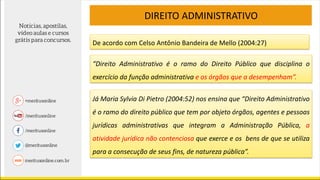 DIREITO ADMINISTRATIVO
De acordo com Celso Antônio Bandeira de Mello (2004:27)
“Direito Administrativo é o ramo do Direito Público que disciplina o
exercício da função administrativa e os órgãos que a desempenham”.
Já Maria Sylvia Di Pietro (2004:52) nos ensina que “Direito Administrativo
é o ramo do direito público que tem por objeto órgãos, agentes e pessoas
jurídicas administrativas que integram a Administração Pública, a
atividade jurídica não contenciosa que exerce e os bens de que se utiliza
para a consecução de seus fins, de natureza pública”.
 