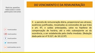 DO VENCIMENTO E DA REMUNERAÇÃO
II - a parcela de remuneração diária, proporcional aos atrasos,
ausências justificadas, ressalvadas as concessões de que trata
o art. 97, e saídas antecipadas, salvo na hipótese de
compensação de horário, até o mês subseqüente ao da
ocorrência, a ser estabelecida pela chefia imediata. (Redação
dada pela Lei nº 9.527, de 10.12.97)
 