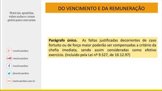 DO VENCIMENTO E DA REMUNERAÇÃO
Parágrafo único. As faltas justificadas decorrentes de caso
fortuito ou de força maior poderão ser compensadas a critério da
chefia imediata, sendo assim consideradas como efetivo
exercício. (Incluído pela Lei nº 9.527, de 10.12.97)
 
