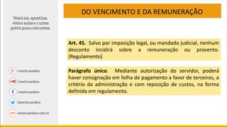 DO VENCIMENTO E DA REMUNERAÇÃO
Art. 45. Salvo por imposição legal, ou mandado judicial, nenhum
desconto incidirá sobre a remuneração ou provento.
(Regulamento)
Parágrafo único. Mediante autorização do servidor, poderá
haver consignação em folha de pagamento a favor de terceiros, a
critério da administração e com reposição de custos, na forma
definida em regulamento.
 