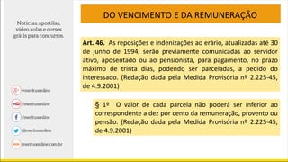 DO VENCIMENTO E DA REMUNERAÇÃO
Art. 46. As reposições e indenizações ao erário, atualizadas até 30
de junho de 1994, serão previamente comunicadas ao servidor
ativo, aposentado ou ao pensionista, para pagamento, no prazo
máximo de trinta dias, podendo ser parceladas, a pedido do
interessado. (Redação dada pela Medida Provisória nº 2.225-45,
de 4.9.2001)
§ 1º O valor de cada parcela não poderá ser inferior ao
correspondente a dez por cento da remuneração, provento ou
pensão. (Redação dada pela Medida Provisória nº 2.225-45,
de 4.9.2001)
 