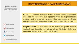 DO VENCIMENTO E DA REMUNERAÇÃO
Art. 47. O servidor em débito com o erário, que for demitido,
exonerado ou que tiver sua aposentadoria ou disponibilidade
cassada, terá o prazo de sessenta dias para quitar o débito.
(Redação dada pela Medida Provisória nº 2.225-45, de 4.9.2001)
Parágrafo único. A não quitação do débito no prazo previsto
implicará sua inscrição em dívida ativa. (Redação dada pela
Medida Provisória nº 2.225-45, de 4.9.2001)
 