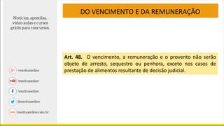 DO VENCIMENTO E DA REMUNERAÇÃO
Art. 48. O vencimento, a remuneração e o provento não serão
objeto de arresto, sequestro ou penhora, exceto nos casos de
prestação de alimentos resultante de decisão judicial.
 