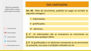DAS VANTAGENS
Art. 49. Além do vencimento, poderão ser pagas ao servidor as
seguintes vantagens:
I - indenizações;
II - gratificações;
III - adicionais.
§ 1º As indenizações não se incorporam ao vencimento ou
provento para qualquer efeito.
§ 2º As gratificações e os adicionais incorporam-se ao vencimento
ou provento, nos casos e condições indicados em lei.
 