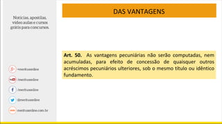 DAS VANTAGENS
Art. 50. As vantagens pecuniárias não serão computadas, nem
acumuladas, para efeito de concessão de quaisquer outros
acréscimos pecuniários ulteriores, sob o mesmo título ou idêntico
fundamento.
 