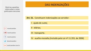 DAS INDENIZAÇÕES
Art. 51. Constituem indenizações ao servidor:
I - ajuda de custo;
II - diárias;
III - transporte.
IV - auxílio-moradia.(Incluído pela Lei nº 11.355, de 2006)
 