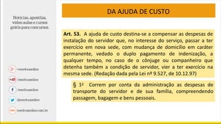 DA AJUDA DE CUSTO
Art. 53. A ajuda de custo destina-se a compensar as despesas de
instalação do servidor que, no interesse do serviço, passar a ter
exercício em nova sede, com mudança de domicílio em caráter
permanente, vedado o duplo pagamento de indenização, a
qualquer tempo, no caso de o cônjuge ou companheiro que
detenha também a condição de servidor, vier a ter exercício na
mesma sede. (Redação dada pela Lei nº 9.527, de 10.12.97)
§ 1o Correm por conta da administração as despesas de
transporte do servidor e de sua família, compreendendo
passagem, bagagem e bens pessoais.
 