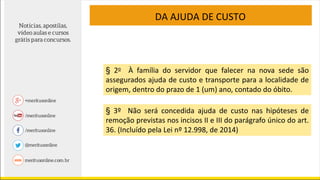 DA AJUDA DE CUSTO
§ 3º Não será concedida ajuda de custo nas hipóteses de
remoção previstas nos incisos II e III do parágrafo único do art.
36. (Incluído pela Lei nº 12.998, de 2014)
§ 2o À família do servidor que falecer na nova sede são
assegurados ajuda de custo e transporte para a localidade de
origem, dentro do prazo de 1 (um) ano, contado do óbito.
 