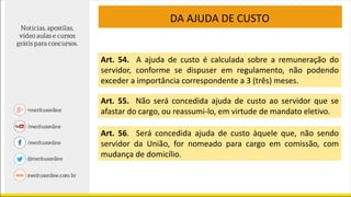 DA AJUDA DE CUSTO
Art. 54. A ajuda de custo é calculada sobre a remuneração do
servidor, conforme se dispuser em regulamento, não podendo
exceder a importância correspondente a 3 (três) meses.
Art. 55. Não será concedida ajuda de custo ao servidor que se
afastar do cargo, ou reassumi-lo, em virtude de mandato eletivo.
Art. 56. Será concedida ajuda de custo àquele que, não sendo
servidor da União, for nomeado para cargo em comissão, com
mudança de domicílio.
 