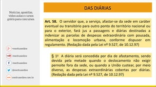 DAS DIÁRIAS
Art. 58. O servidor que, a serviço, afastar-se da sede em caráter
eventual ou transitório para outro ponto do território nacional ou
para o exterior, fará jus a passagens e diárias destinadas a
indenizar as parcelas de despesas extraordinária com pousada,
alimentação e locomoção urbana, conforme dispuser em
regulamento. (Redação dada pela Lei nº 9.527, de 10.12.97)
§ 1o A diária será concedida por dia de afastamento, sendo
devida pela metade quando o deslocamento não exigir
pernoite fora da sede, ou quando a União custear, por meio
diverso, as despesas extraordinárias cobertas por diárias.
(Redação dada pela Lei nº 9.527, de 10.12.97)
 