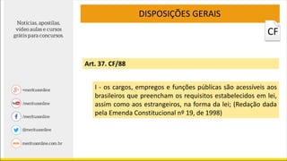 Art. 37. CF/88
I - os cargos, empregos e funções públicas são acessíveis aos
brasileiros que preencham os requisitos estabelecidos em lei,
assim como aos estrangeiros, na forma da lei; (Redação dada
pela Emenda Constitucional nº 19, de 1998)
DISPOSIÇÕES GERAIS
CF
 