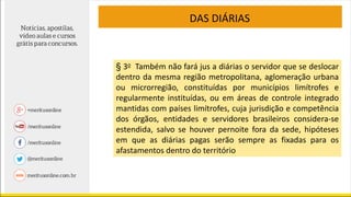 DAS DIÁRIAS
§ 3o Também não fará jus a diárias o servidor que se deslocar
dentro da mesma região metropolitana, aglomeração urbana
ou microrregião, constituídas por municípios limítrofes e
regularmente instituídas, ou em áreas de controle integrado
mantidas com países limítrofes, cuja jurisdição e competência
dos órgãos, entidades e servidores brasileiros considera-se
estendida, salvo se houver pernoite fora da sede, hipóteses
em que as diárias pagas serão sempre as fixadas para os
afastamentos dentro do território
 