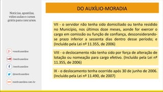 DO AUXÍLIO-MORADIA
VII - o servidor não tenha sido domiciliado ou tenha residido
no Município, nos últimos doze meses, aonde for exercer o
cargo em comissão ou função de confiança, desconsiderando-
se prazo inferior a sessenta dias dentro desse período; e
(Incluído pela Lei nº 11.355, de 2006)
VIII - o deslocamento não tenha sido por força de alteração de
lotação ou nomeação para cargo efetivo. (Incluído pela Lei nº
11.355, de 2006)
IX - o deslocamento tenha ocorrido após 30 de junho de 2006.
(Incluído pela Lei nº 11.490, de 2007)
 