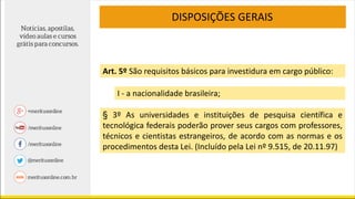 DISPOSIÇÕES GERAIS
I - a nacionalidade brasileira;
Art. 5º São requisitos básicos para investidura em cargo público:
§ 3º As universidades e instituições de pesquisa científica e
tecnológica federais poderão prover seus cargos com professores,
técnicos e cientistas estrangeiros, de acordo com as normas e os
procedimentos desta Lei. (Incluído pela Lei nº 9.515, de 20.11.97)
 