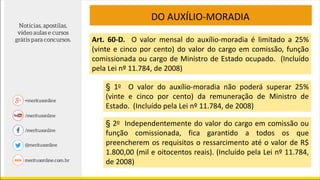 DO AUXÍLIO-MORADIA
Art. 60-D. O valor mensal do auxílio-moradia é limitado a 25%
(vinte e cinco por cento) do valor do cargo em comissão, função
comissionada ou cargo de Ministro de Estado ocupado. (Incluído
pela Lei nº 11.784, de 2008)
§ 1o O valor do auxílio-moradia não poderá superar 25%
(vinte e cinco por cento) da remuneração de Ministro de
Estado. (Incluído pela Lei nº 11.784, de 2008)
§ 2o Independentemente do valor do cargo em comissão ou
função comissionada, fica garantido a todos os que
preencherem os requisitos o ressarcimento até o valor de R$
1.800,00 (mil e oitocentos reais). (Incluído pela Lei nº 11.784,
de 2008)
 