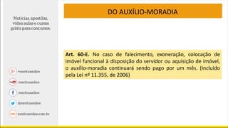 DO AUXÍLIO-MORADIA
Art. 60-E. No caso de falecimento, exoneração, colocação de
imóvel funcional à disposição do servidor ou aquisição de imóvel,
o auxílio-moradia continuará sendo pago por um mês. (Incluído
pela Lei nº 11.355, de 2006)
 