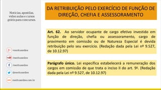 DA RETRIBUIÇÃO PELO EXERCÍCIO DE FUNÇÃO DE
DIREÇÃO, CHEFIA E ASSESSORAMENTO
Art. 62. Ao servidor ocupante de cargo efetivo investido em
função de direção, chefia ou assessoramento, cargo de
provimento em comissão ou de Natureza Especial é devida
retribuição pelo seu exercício. (Redação dada pela Lei nº 9.527,
de 10.12.97)
Parágrafo único. Lei específica estabelecerá a remuneração dos
cargos em comissão de que trata o inciso II do art. 9o. (Redação
dada pela Lei nº 9.527, de 10.12.97)
 