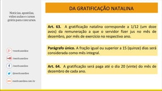 DA GRATIFICAÇÃO NATALINA
Art. 63. A gratificação natalina corresponde a 1/12 (um doze
avos) da remuneração a que o servidor fizer jus no mês de
dezembro, por mês de exercício no respectivo ano.
Parágrafo único. A fração igual ou superior a 15 (quinze) dias será
considerada como mês integral.
Art. 64. A gratificação será paga até o dia 20 (vinte) do mês de
dezembro de cada ano.
 