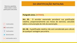DA GRATIFICAÇÃO NATALINA
Parágrafo único. (VETADO).
Art. 65. O servidor exonerado perceberá sua gratificação
natalina, proporcionalmente aos meses de exercício, calculada
sobre a remuneração do mês da exoneração.
Art. 66. A gratificação natalina não será considerada para cálculo
de qualquer vantagem pecuniária.
 