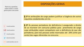§ 1º As atribuições do cargo podem justificar a Exigência de outros
requisitos estabelecidos em lei.
§ 2º Às pessoas portadoras de deficiência é assegurado o direito
de se inscrever em concurso público para provimento de cargo
cujas atribuições sejam compatíveis com a deficiência de que são
portadoras; para tais pessoas serão reservadas até 20% (vinte por
cento) das vagas oferecidas no concurso.
DISPOSIÇÕES GERAIS
 