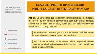 DOS ADICIONAIS DE INSALUBRIDADE,
PERICULOSIDADE OU ATIVIDADES PENOSAS
Art. 68. Os servidores que trabalhem com habitualidade em locais
insalubres ou em contato permanente com substâncias tóxicas,
radioativas ou com risco de vida, fazem jus a um adicional sobre o
vencimento do cargo efetivo.
§ 1o O servidor que fizer jus aos adicionais de insalubridade e
de periculosidade deverá optar por um deles.
§ 2o O direito ao adicional de insalubridade ou periculosidade
cessa com a eliminação das condições ou dos riscos que deram
causa a sua concessão.
 