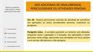 Art. 69. Haverá permanente controle da atividade de servidores
em operações ou locais considerados penosos, insalubres ou
perigosos.
Parágrafo único. A servidora gestante ou lactante será afastada,
enquanto durar a gestação e a lactação, das operações e locais
previstos neste artigo, exercendo suas atividades em local salubre
e em serviço não penoso e não perigoso.
DOS ADICIONAIS DE INSALUBRIDADE,
PERICULOSIDADE OU ATIVIDADES PENOSAS
 