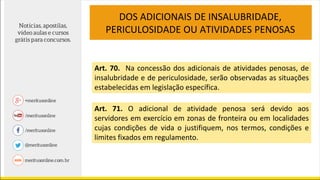 Art. 70. Na concessão dos adicionais de atividades penosas, de
insalubridade e de periculosidade, serão observadas as situações
estabelecidas em legislação específica.
Art. 71. O adicional de atividade penosa será devido aos
servidores em exercício em zonas de fronteira ou em localidades
cujas condições de vida o justifiquem, nos termos, condições e
limites fixados em regulamento.
DOS ADICIONAIS DE INSALUBRIDADE,
PERICULOSIDADE OU ATIVIDADES PENOSAS
 
