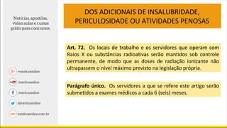 Art. 72. Os locais de trabalho e os servidores que operam com
Raios X ou substâncias radioativas serão mantidos sob controle
permanente, de modo que as doses de radiação ionizante não
ultrapassem o nível máximo previsto na legislação própria.
Parágrafo único. Os servidores a que se refere este artigo serão
submetidos a exames médicos a cada 6 (seis) meses.
DOS ADICIONAIS DE INSALUBRIDADE,
PERICULOSIDADE OU ATIVIDADES PENOSAS
 