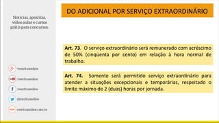 DO ADICIONAL POR SERVIÇO EXTRAORDINÁRIO
Art. 73. O serviço extraordinário será remunerado com acréscimo
de 50% (cinqüenta por cento) em relação à hora normal de
trabalho.
Art. 74. Somente será permitido serviço extraordinário para
atender a situações excepcionais e temporárias, respeitado o
limite máximo de 2 (duas) horas por jornada.
 