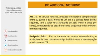 DO ADICIONAL NOTURNO
Art. 75. O serviço noturno, prestado em horário compreendido
entre 22 (vinte e duas) horas de um dia e 5 (cinco) horas do dia
seguinte, terá o valor-hora acrescido de 25% (vinte e cinco por
cento), computando-se cada hora como cinqüenta e dois minutos
e trinta segundos.
Parágrafo único. Em se tratando de serviço extraordinário, o
acréscimo de que trata este artigo incidirá sobre a remuneração
prevista no art. 73.
 