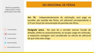 DO ADICIONAL DE FÉRIAS
Art. 76. Independentemente de solicitação, será pago ao
servidor, por ocasião das férias, um adicional correspondente a
1/3 (um terço) da remuneração do período das férias.
Parágrafo único. No caso de o servidor exercer função de
direção, chefia ou assessoramento, ou ocupar cargo em comissão,
a respectiva vantagem será considerada no cálculo do adicional
de que trata este artigo.
 