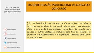 DA GRATIFICAÇÃO POR ENCARGO DE CURSO OU
CONCURSO
§ 3º A Gratificação por Encargo de Curso ou Concurso não se
incorpora ao vencimento ou salário do servidor para qualquer
efeito e não poderá ser utilizada como base de cálculo para
quaisquer outras vantagens, inclusive para fins de cálculo dos
proventos da aposentadoria e das pensões. (Incluído pela Lei nº
11.314 de 2006)
 
