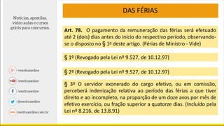 DAS FÉRIAS
Art. 78. O pagamento da remuneração das férias será efetuado
até 2 (dois) dias antes do início do respectivo período, observando-
se o disposto no § 1o deste artigo. (Férias de Ministro - Vide)
§ 1º (Revogado pela Lei nº 9.527, de 10.12.97)
§ 2º (Revogado pela Lei nº 9.527, de 10.12.97)
§ 3º O servidor exonerado do cargo efetivo, ou em comissão,
perceberá indenização relativa ao período das férias a que tiver
direito e ao incompleto, na proporção de um doze avos por mês de
efetivo exercício, ou fração superior a quatorze dias. (Incluído pela
Lei nº 8.216, de 13.8.91)
 