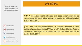 DAS FÉRIAS
§ 4o A indenização será calculada com base na remuneração do
mês em que for publicado o ato exoneratório. (Incluído pela Lei nº
8.216, de 13.8.91)
§ 5o Em caso de parcelamento, o servidor receberá o valor
adicional previsto no inciso XVII do art. 7o da Constituição Federal
quando da utilização do primeiro período. (Incluído pela Lei nº
9.525, de 10.12.97)
 