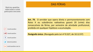DAS FÉRIAS
Art. 79. O servidor que opera direta e permanentemente com
Raios X ou substâncias radioativas gozará 20 (vinte) dias
consecutivos de férias, por semestre de atividade profissional,
proibida em qualquer hipótese a acumulação.
Parágrafo único. (Revogado pela Lei nº 9.527, de 10.12.97)
 