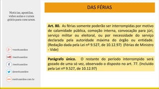 DAS FÉRIAS
Art. 80. As férias somente poderão ser interrompidas por motivo
de calamidade pública, comoção interna, convocação para júri,
serviço militar ou eleitoral, ou por necessidade do serviço
declarada pela autoridade máxima do órgão ou entidade.
(Redação dada pela Lei nº 9.527, de 10.12.97) (Férias de Ministro
- Vide)
Parágrafo único. O restante do período interrompido será
gozado de uma só vez, observado o disposto no art. 77. (Incluído
pela Lei nº 9.527, de 10.12.97)
 