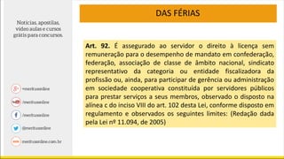 DAS FÉRIAS
Art. 92. É assegurado ao servidor o direito à licença sem
remuneração para o desempenho de mandato em confederação,
federação, associação de classe de âmbito nacional, sindicato
representativo da categoria ou entidade fiscalizadora da
profissão ou, ainda, para participar de gerência ou administração
em sociedade cooperativa constituída por servidores públicos
para prestar serviços a seus membros, observado o disposto na
alínea c do inciso VIII do art. 102 desta Lei, conforme disposto em
regulamento e observados os seguintes limites: (Redação dada
pela Lei nº 11.094, de 2005)
 