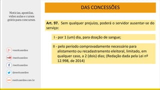 DAS CONCESSÕES
I - por 1 (um) dia, para doação de sangue;
II - pelo período comprovadamente necessário para
alistamento ou recadastramento eleitoral, limitado, em
qualquer caso, a 2 (dois) dias; (Redação dada pela Lei nº
12.998, de 2014)
Art. 97. Sem qualquer prejuízo, poderá o servidor ausentar-se do
serviço:
 