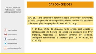 DAS CONCESSÕES
§ 1º Para efeito do disposto neste artigo, será exigida a
compensação de horário no órgão ou entidade que tiver
exercício, respeitada a duração semanal do trabalho.
(Parágrafo renumerado e alterado pela Lei nº 9.527, de
10.12.97)
Art. 98. Será concedido horário especial ao servidor estudante,
quando comprovada a incompatibilidade entre o horário escolar e
o da repartição, sem prejuízo do exercício do cargo.
 