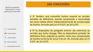 DAS CONCESSÕES
§ 2º Também será concedido horário especial ao servidor
portador de deficiência, quando comprovada a necessidade
por junta médica oficial, independentemente de compensação
de horário. (Incluído pela Lei nº 9.527, de 10.12.97)
§ 3º As disposições do parágrafo anterior são extensivas ao
servidor que tenha cônjuge, filho ou dependente portador de
deficiência física, exigindo-se, porém, neste caso, compensação
de horário na forma do inciso II do art. 44. (Incluído pela Lei nº
9.527, de 10.12.97)
 