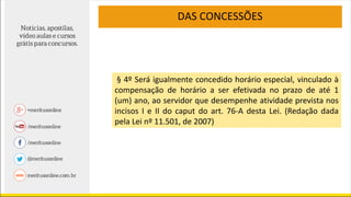 DAS CONCESSÕES
§ 4º Será igualmente concedido horário especial, vinculado à
compensação de horário a ser efetivada no prazo de até 1
(um) ano, ao servidor que desempenhe atividade prevista nos
incisos I e II do caput do art. 76-A desta Lei. (Redação dada
pela Lei nº 11.501, de 2007)
 