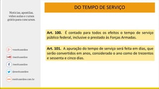 DO TEMPO DE SERVIÇO
Art. 100. É contado para todos os efeitos o tempo de serviço
público federal, inclusive o prestado às Forças Armadas.
Art. 101. A apuração do tempo de serviço será feita em dias, que
serão convertidos em anos, considerado o ano como de trezentos
e sessenta e cinco dias.
 