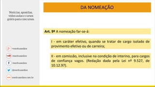 DA NOMEAÇÃO
Art. 9º A nomeação far-se-á:
I - em caráter efetivo, quando se tratar de cargo isolado de
provimento efetivo ou de carreira;
II - em comissão, inclusive na condição de interino, para cargos
de confiança vagos. (Redação dada pela Lei nº 9.527, de
10.12.97).
 
