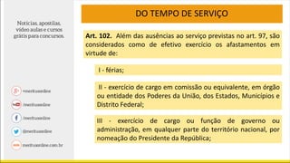 DO TEMPO DE SERVIÇO
Art. 102. Além das ausências ao serviço previstas no art. 97, são
considerados como de efetivo exercício os afastamentos em
virtude de:
I - férias;
II - exercício de cargo em comissão ou equivalente, em órgão
ou entidade dos Poderes da União, dos Estados, Municípios e
Distrito Federal;
III - exercício de cargo ou função de governo ou
administração, em qualquer parte do território nacional, por
nomeação do Presidente da República;
 