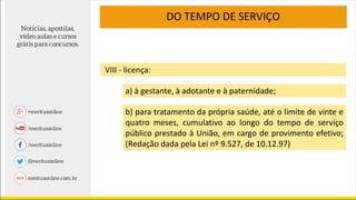 DO TEMPO DE SERVIÇO
VIII - licença:
a) à gestante, à adotante e à paternidade;
b) para tratamento da própria saúde, até o limite de vinte e
quatro meses, cumulativo ao longo do tempo de serviço
público prestado à União, em cargo de provimento efetivo;
(Redação dada pela Lei nº 9.527, de 10.12.97)
 