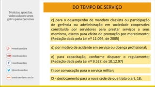 DO TEMPO DE SERVIÇO
c) para o desempenho de mandato classista ou participação
de gerência ou administração em sociedade cooperativa
constituída por servidores para prestar serviços a seus
membros, exceto para efeito de promoção por merecimento;
(Redação dada pela Lei nº 11.094, de 2005)
d) por motivo de acidente em serviço ou doença profissional;
e) para capacitação, conforme dispuser o regulamento;
(Redação dada pela Lei nº 9.527, de 10.12.97)
f) por convocação para o serviço militar;
IX - deslocamento para a nova sede de que trata o art. 18;
 